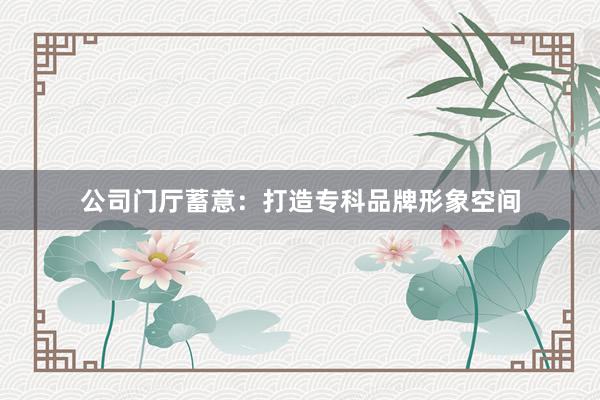 公司门厅蓄意：打造专科品牌形象空间