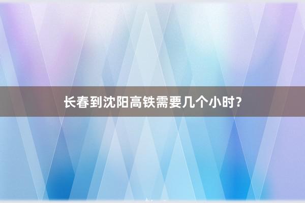 长春到沈阳高铁需要几个小时？