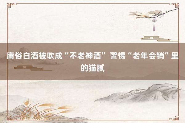 庸俗白酒被吹成“不老神酒” 警惕“老年会销”里的猫腻